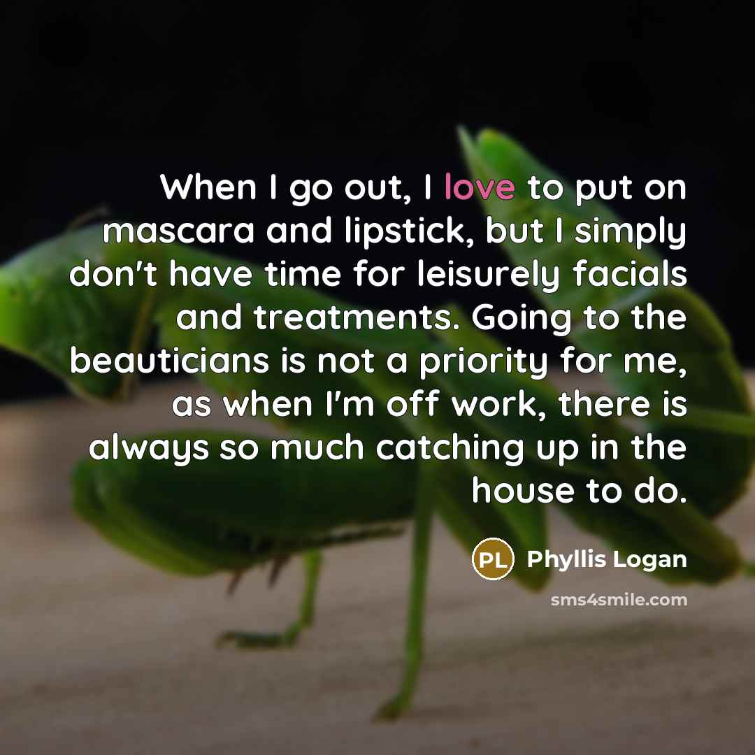“When I go out, I love to put on mascara and lipstick, but I simply don't have time for leisurely facials and treatments. Going to the beauticians is not a priority for me, as when I'm off work, there is always so much catching up in the house to do.” quote by Phyllis Logan