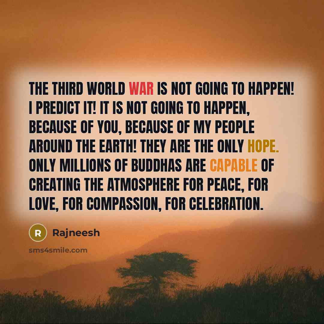 “The third world war is not going to happen! I predict it! It is not going to happen, because of you, because of my people around the earth! They are the only hope. Only millions of buddhas are capable of creating the atmosphere for peace, for love, for compassion, for celebration.” quote by Rajneesh