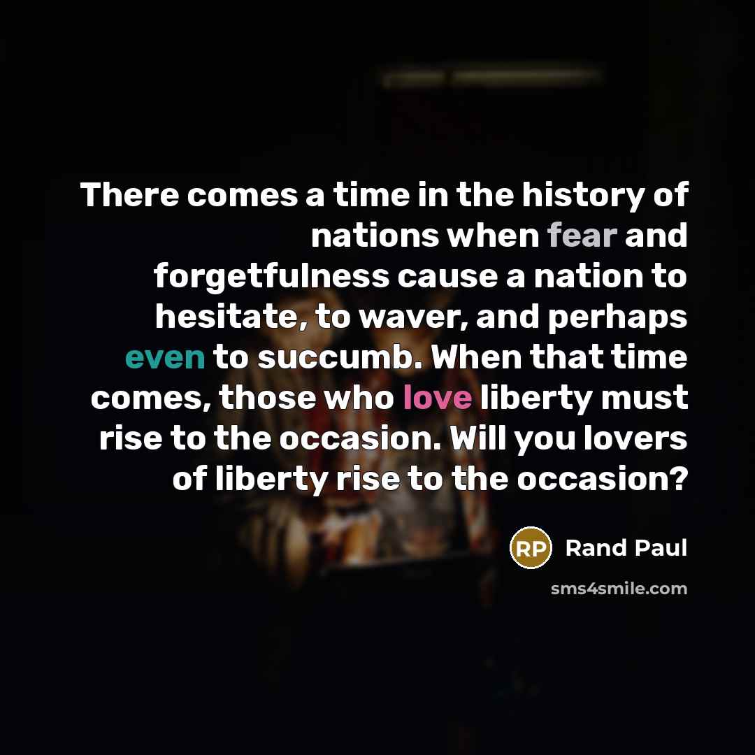 “There comes a time in the history of nations when fear and forgetfulness cause a nation to hesitate, to waver, and perhaps even to succumb. When that time comes, those who love liberty must rise to the occasion. Will you lovers of liberty rise to the occasion?” quote by Rand Paul