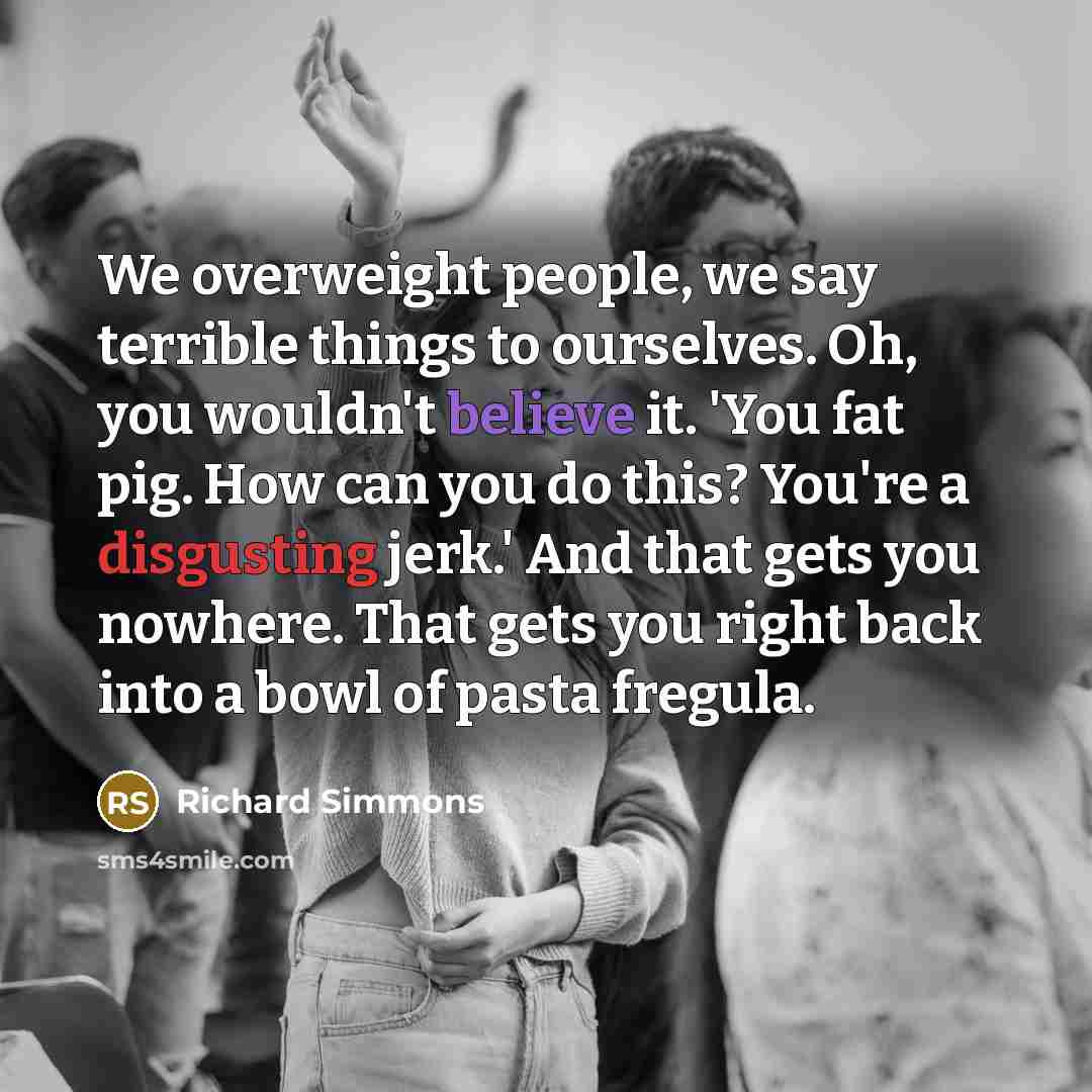 “We overweight people, we say terrible things to ourselves. Oh, you wouldn't believe it. 'You fat pig. How can you do this? You're a disgusting jerk.' And that gets you nowhere. That gets you right back into a bowl of pasta fregula.” quote by Richard Simmons