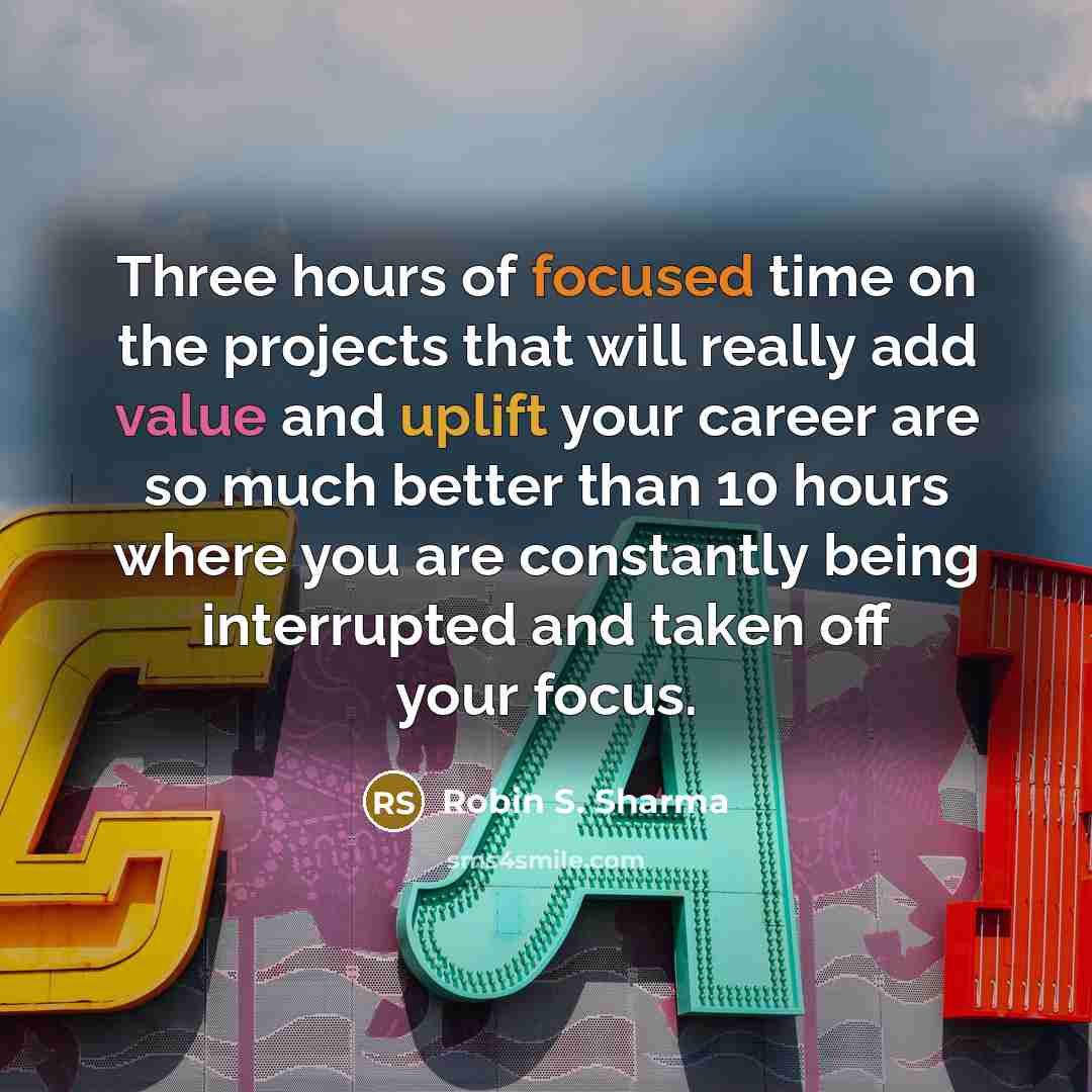 “Three hours of focused time on the projects that will really add value and uplift your career are so much better than 10 hours where you are constantly being interrupted and taken off your focus.” quote by Robin S. Sharma