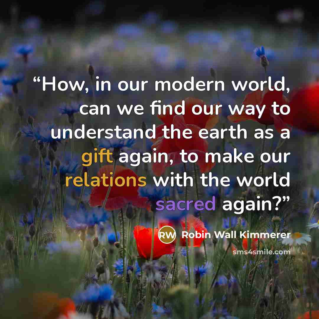 “How, in our modern world, can we find our way to understand the earth as a gift again, to make our relations with the world sacred again?” quote by Robin Wall Kimmerer