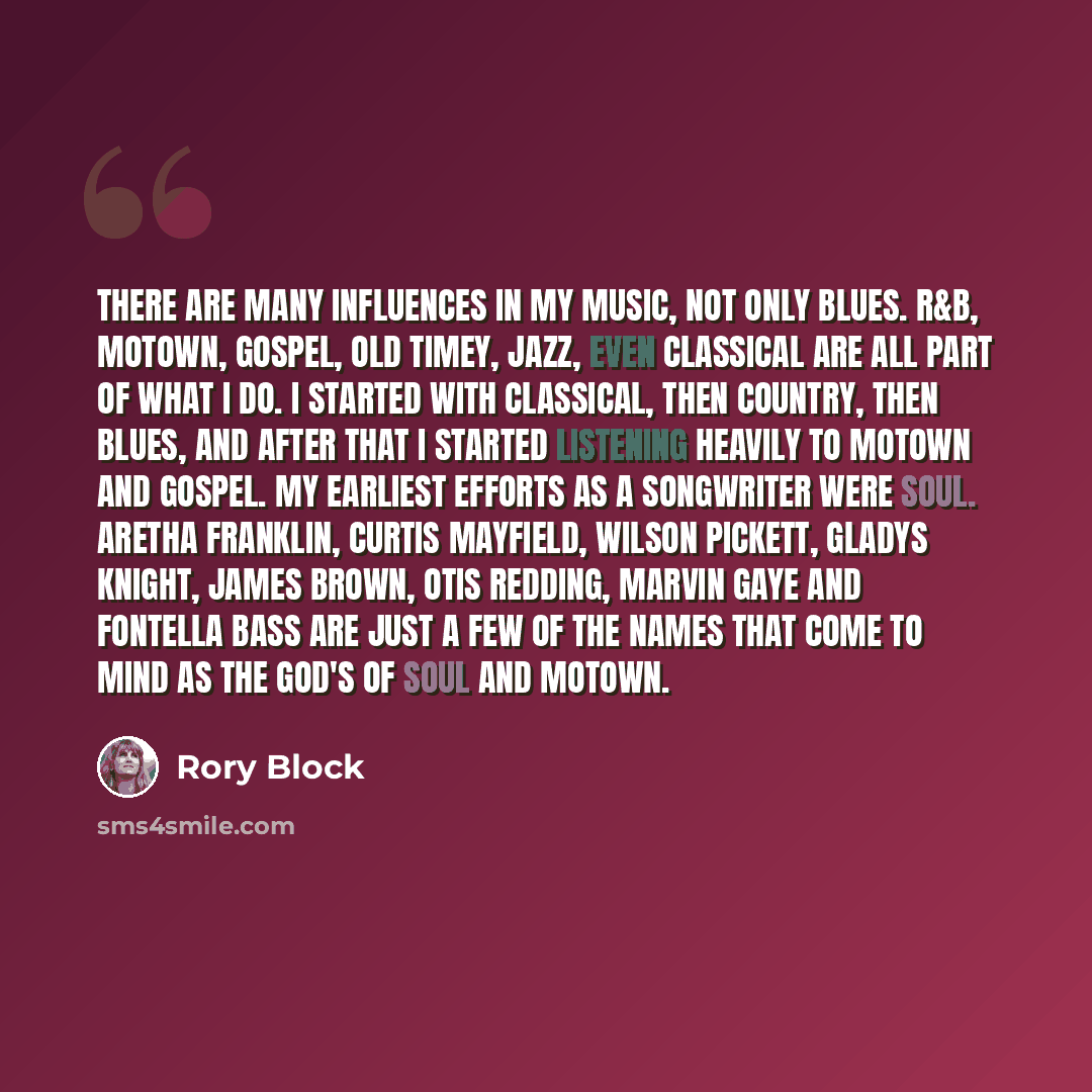 “There are many influences in my music, not only blues. R&B, Motown, gospel, old timey, jazz, even classical are all part of what I do. I started with classical, then country, then blues, and after that I started listening heavily to Motown and gospel. My earliest efforts as a songwriter were soul…” quote by Rory Block