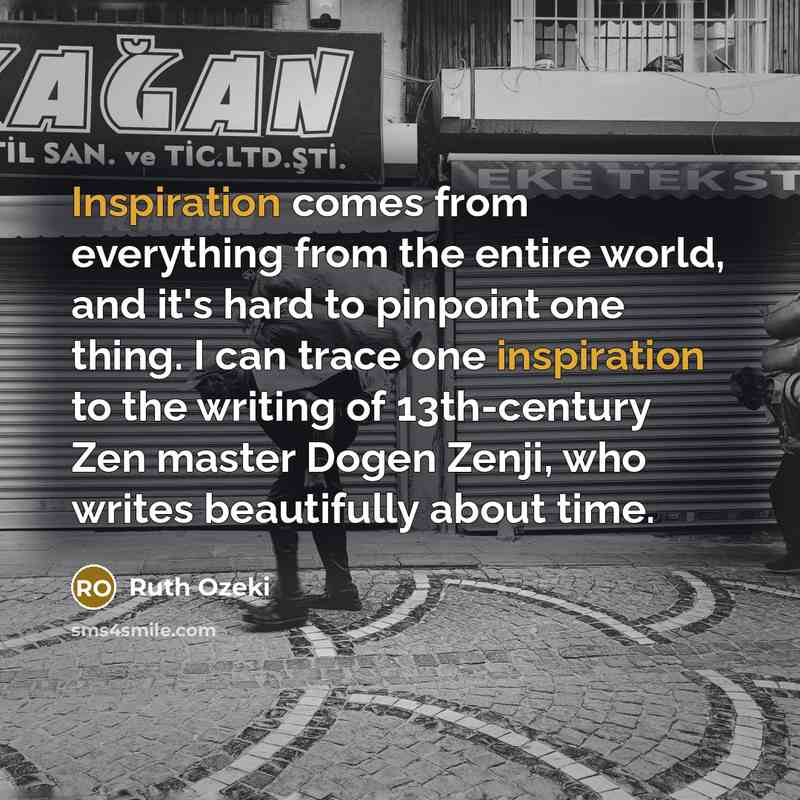 “Inspiration comes from everything from the entire world, and it's hard to pinpoint one thing. I can trace one inspiration to the writing of 13th-century Zen master Dogen Zenji, who writes beautifully about time.” quote by Ruth Ozeki