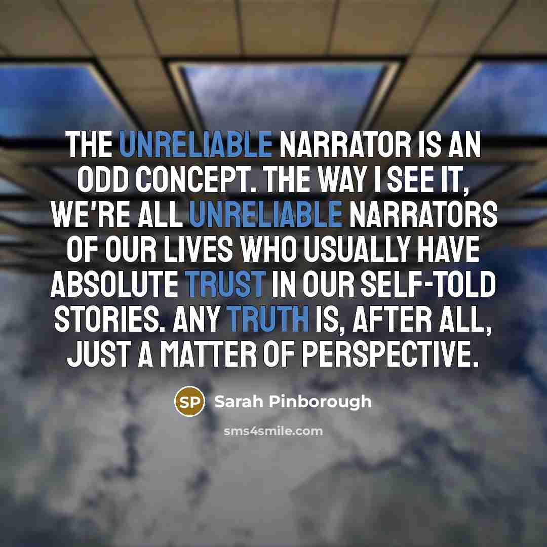 “The unreliable narrator is an odd concept. The way I see it, we're all unreliable narrators of our lives who usually have absolute trust in our self-told stories. Any truth is, after all, just a matter of perspective.” quote by Sarah Pinborough