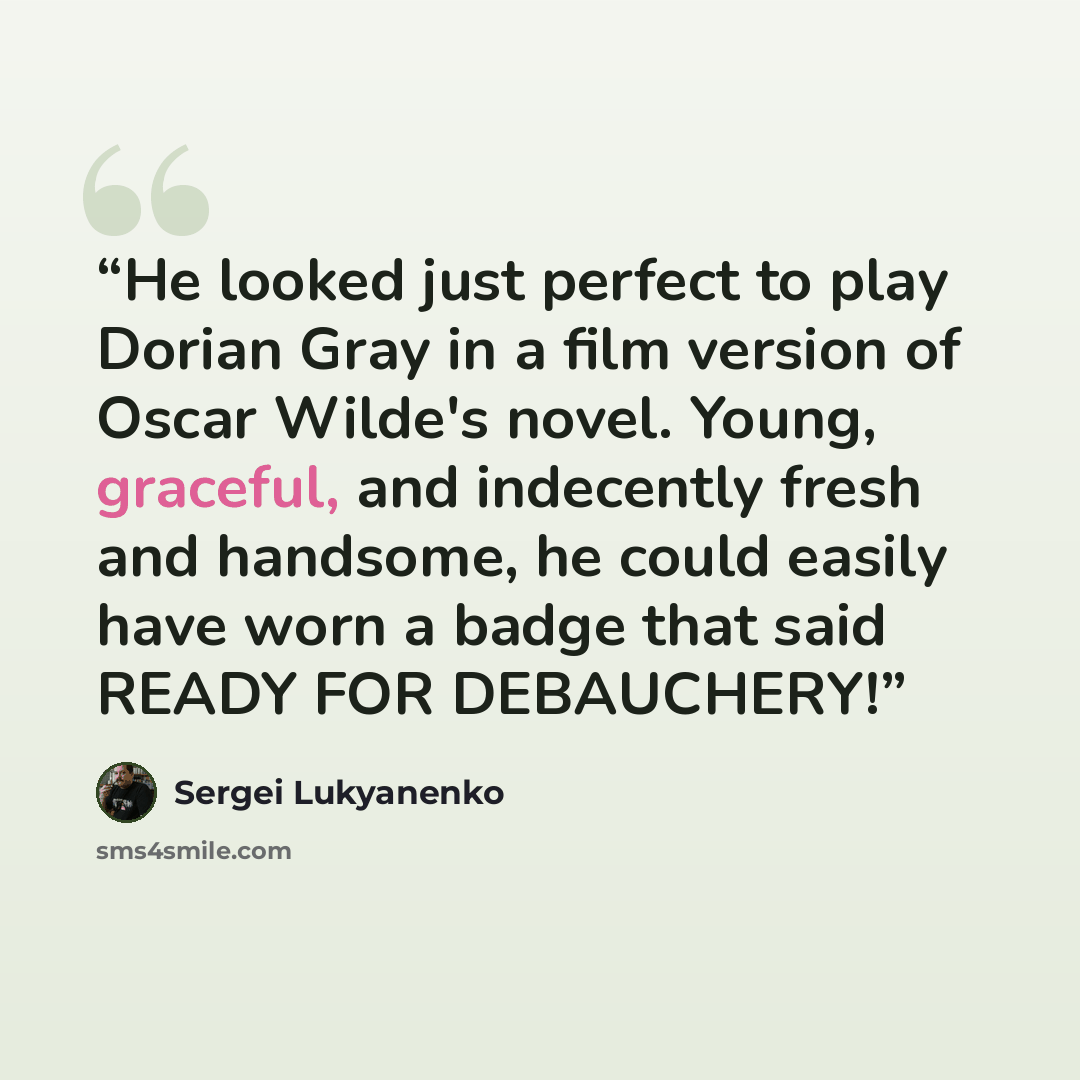 “He looked just perfect to play Dorian Gray in a film version of Oscar Wilde's novel. Young, graceful, and indecently fresh and handsome, he could easily have worn a badge that said READY FOR DEBAUCHERY!” quote by Sergei Lukyanenko