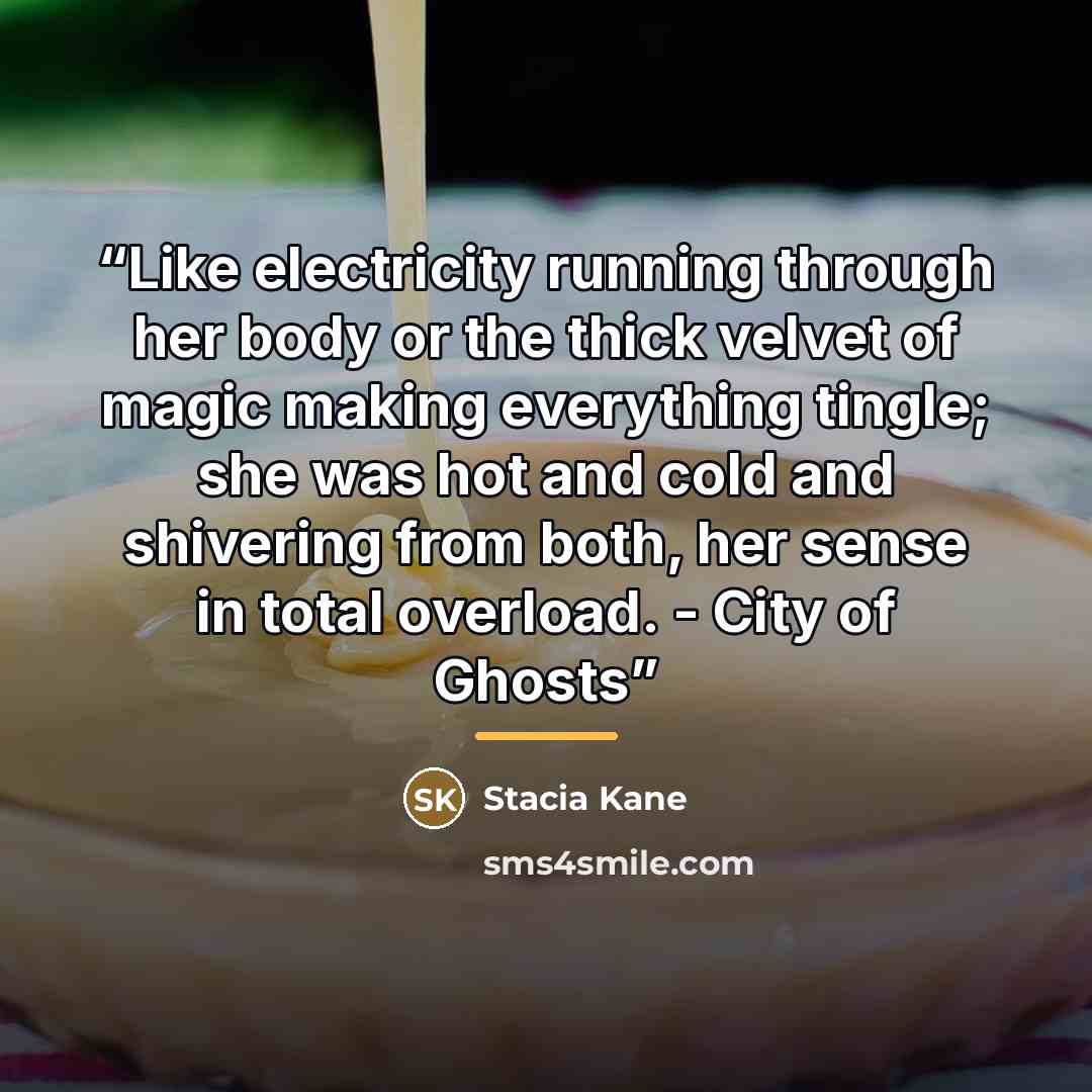 “Like electricity running through her body or the thick velvet of magic making everything tingle; she was hot and cold and shivering from both, her sense in total overload. - City of Ghosts” quote by Stacia Kane
