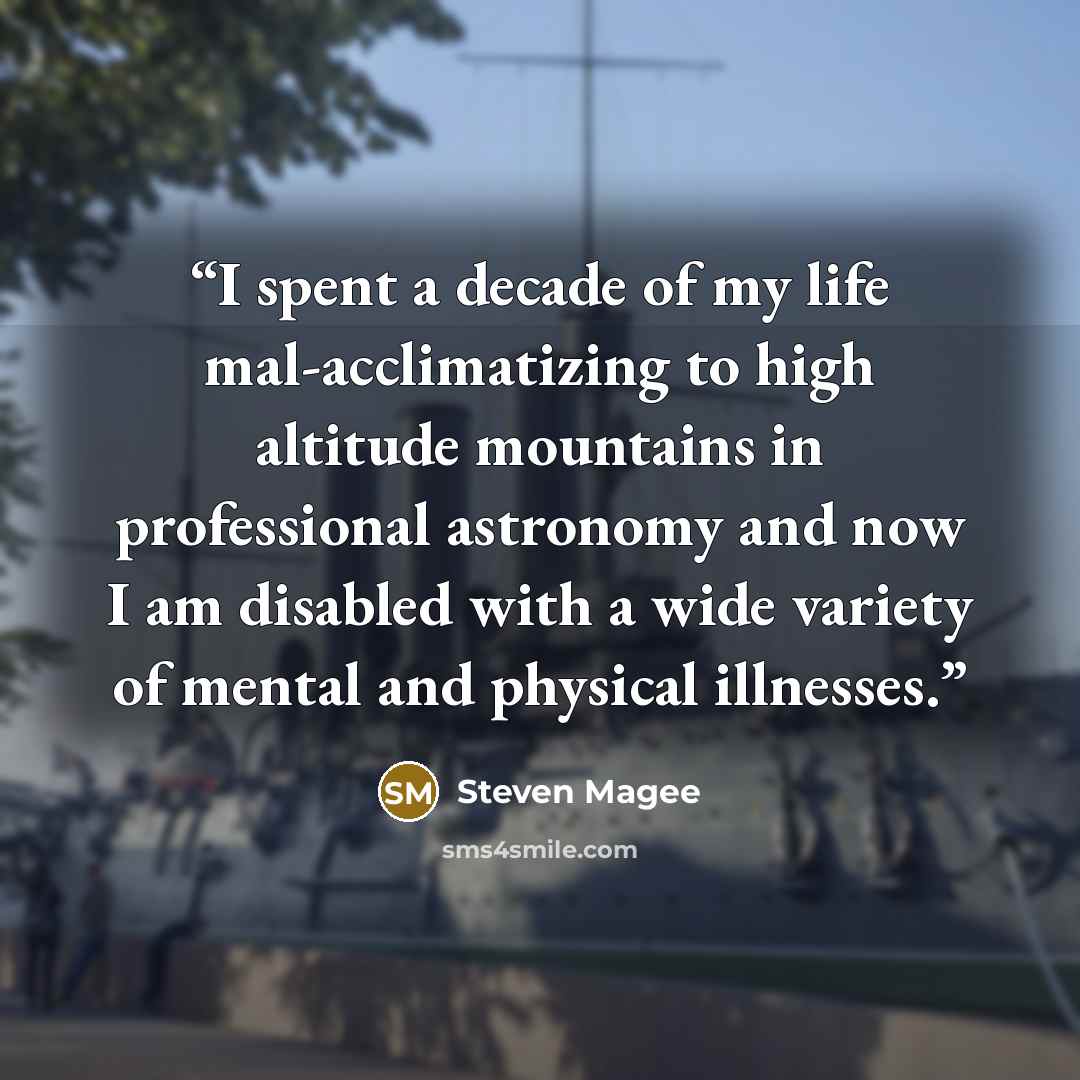 “I spent a decade of my life mal-acclimatizing to high altitude mountains in professional astronomy and now I am disabled with a wide variety of mental and physical illnesses.” quote by Steven Magee