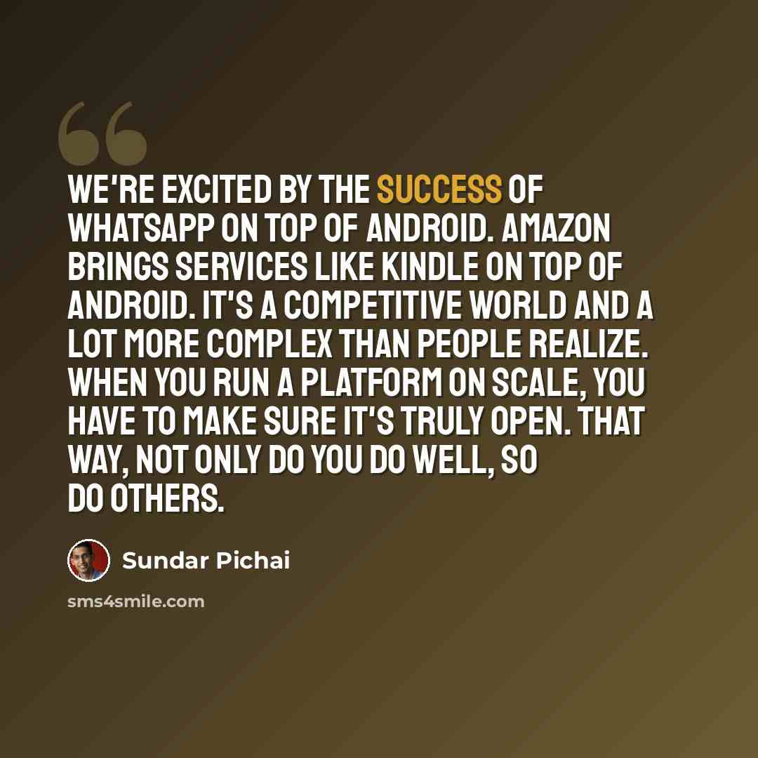 “We're excited by the success of WhatsApp on top of Android. Amazon brings services like Kindle on top of Android. It's a competitive world and a lot more complex than people realize. When you run a platform on scale, you have to make sure it's truly open. That way, not only do you do well, so do…” quote by Sundar Pichai