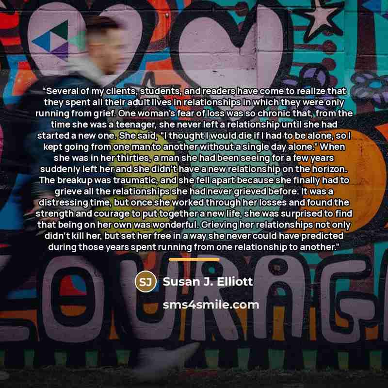“Several of my clients, students, and readers have come to realize that they spent all their adult lives in relationships in which they were only running from grief. One woman’s fear of loss was so chronic that, from the time she was a teenager, she never left a relationship until she had started a…” quote by Susan J. Elliott