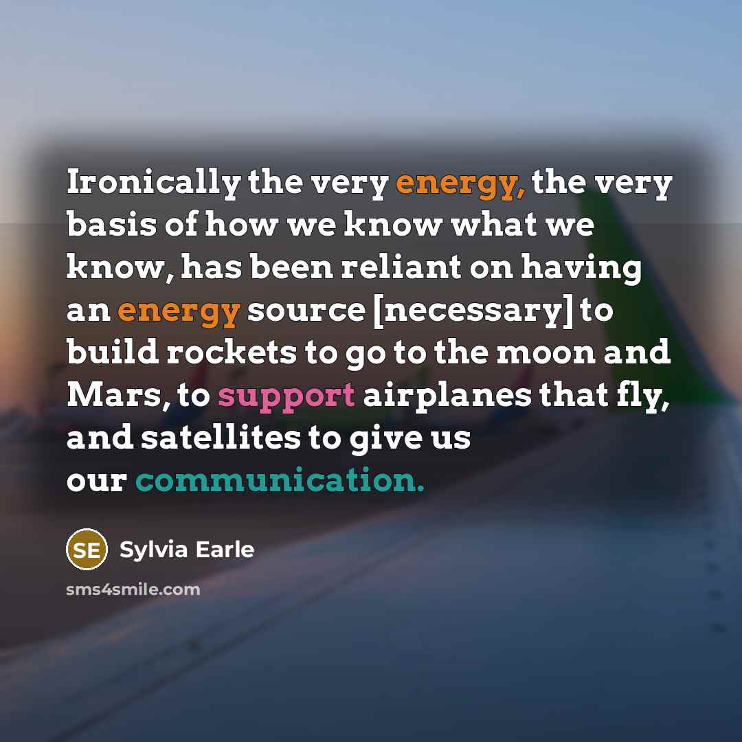 “Ironically the very energy, the very basis of how we know what we know, has been reliant on having an energy source [necessary] to build rockets to go to the moon and Mars, to support airplanes that fly, and satellites to give us our communication.” quote by Sylvia Earle