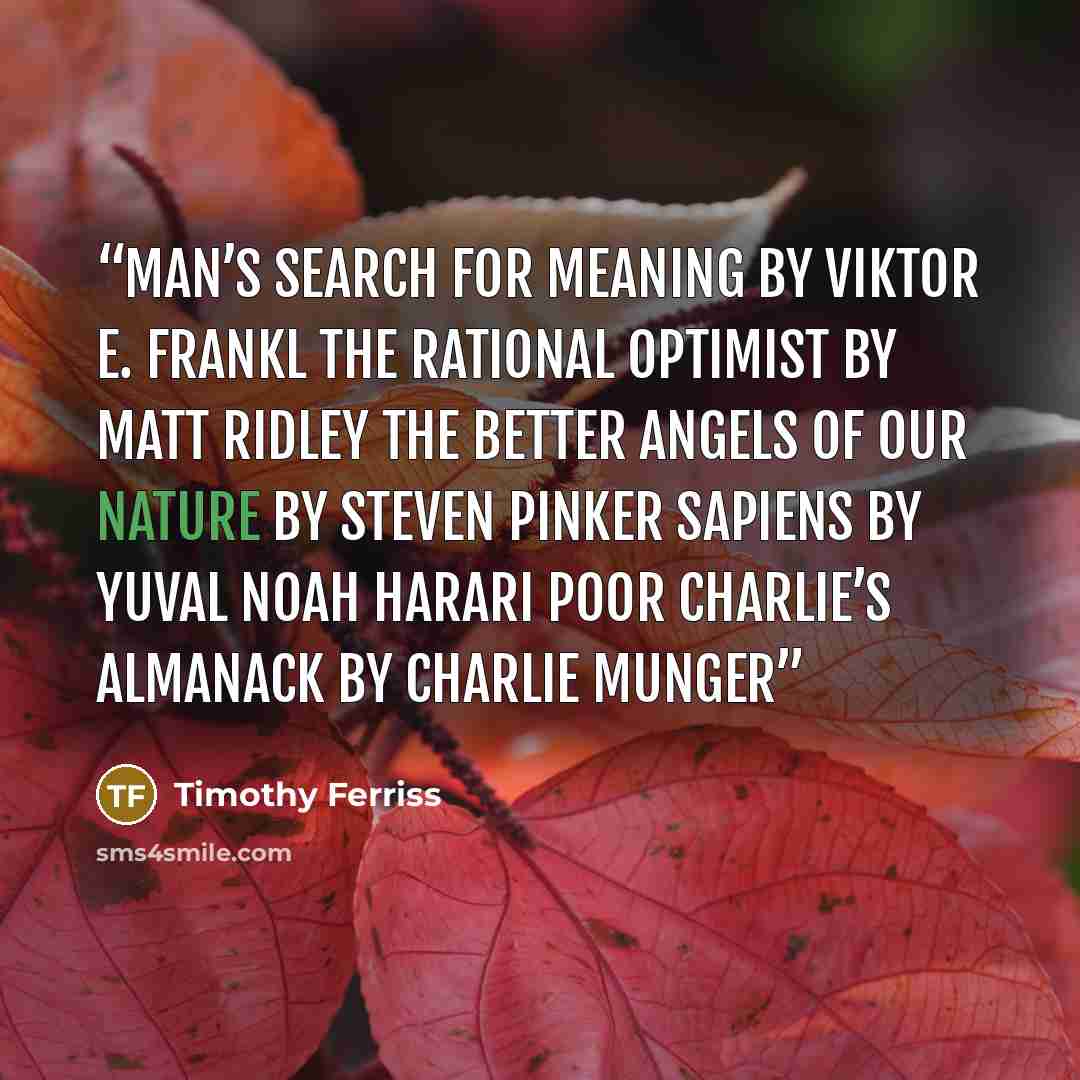 “Man’s Search for Meaning by Viktor E. Frankl The Rational Optimist by Matt Ridley The Better Angels of Our Nature by Steven Pinker Sapiens by Yuval Noah Harari Poor Charlie’s Almanack by Charlie Munger” quote by Timothy Ferriss