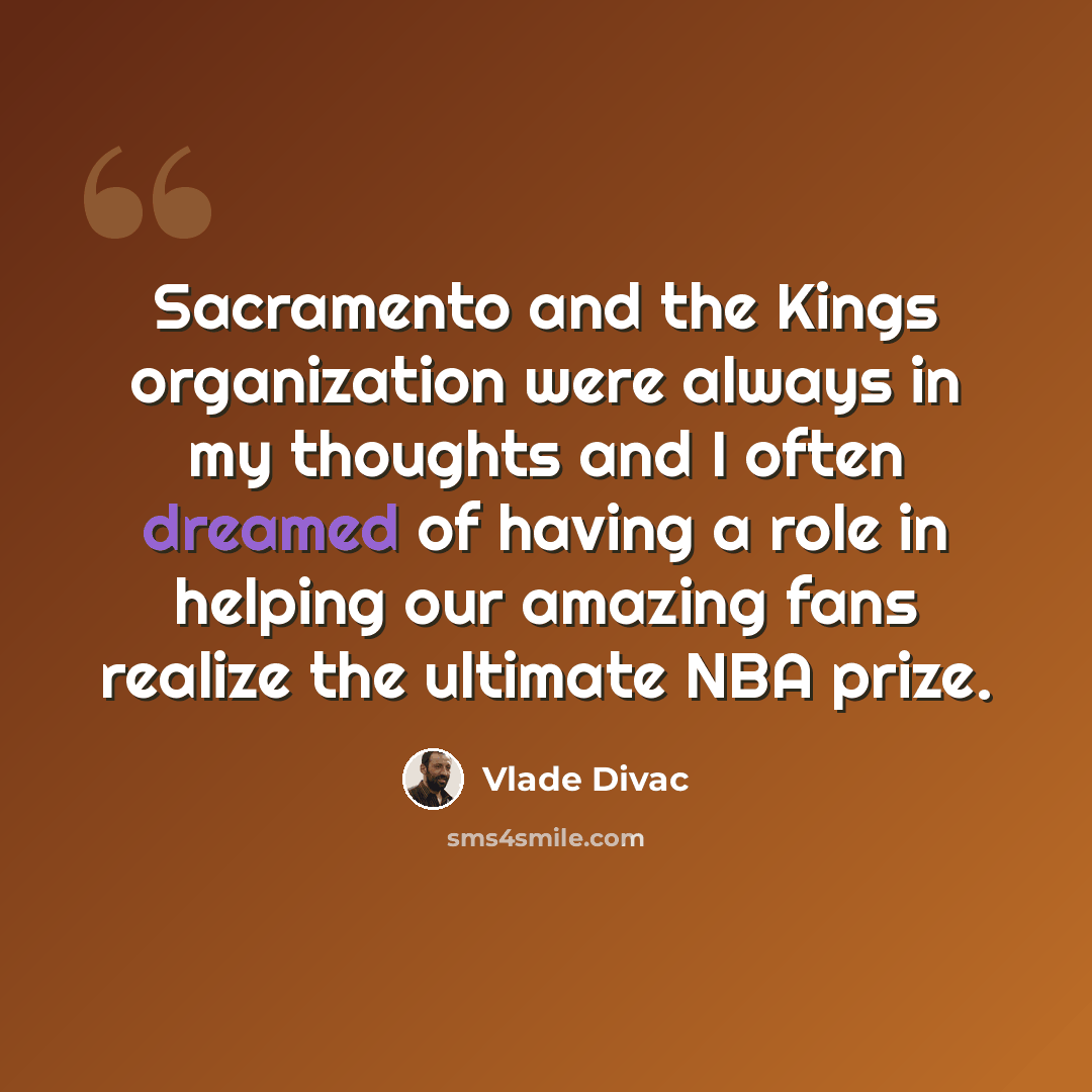 “Sacramento and the Kings organization were always in my thoughts and I often dreamed of having a role in helping our amazing fans realize the ultimate NBA prize.” quote by Vlade Divac