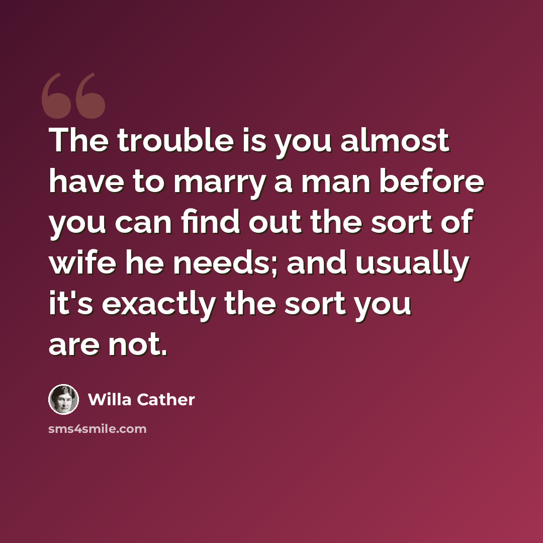 “The trouble is you almost have to marry a man before you can find out the sort of wife he needs; and usually it's exactly the sort you are not.” quote by Willa Cather