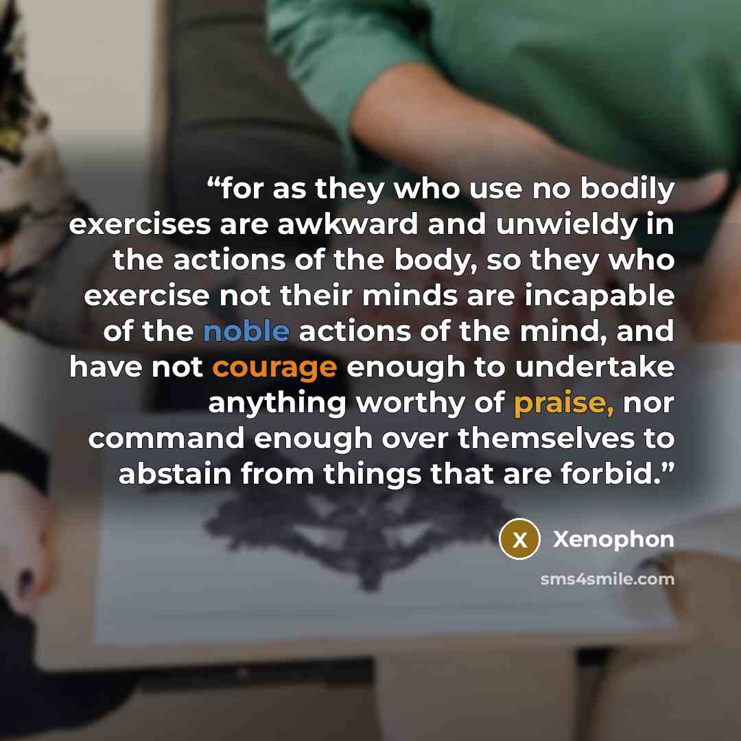 “for as they who use no bodily exercises are awkward and unwieldy in the actions of the body, so they who exercise not their minds are incapable of the noble actions of the mind, and have not courage enough to undertake anything worthy of praise, nor command enough over themselves to abstain from…” quote by Xenophon