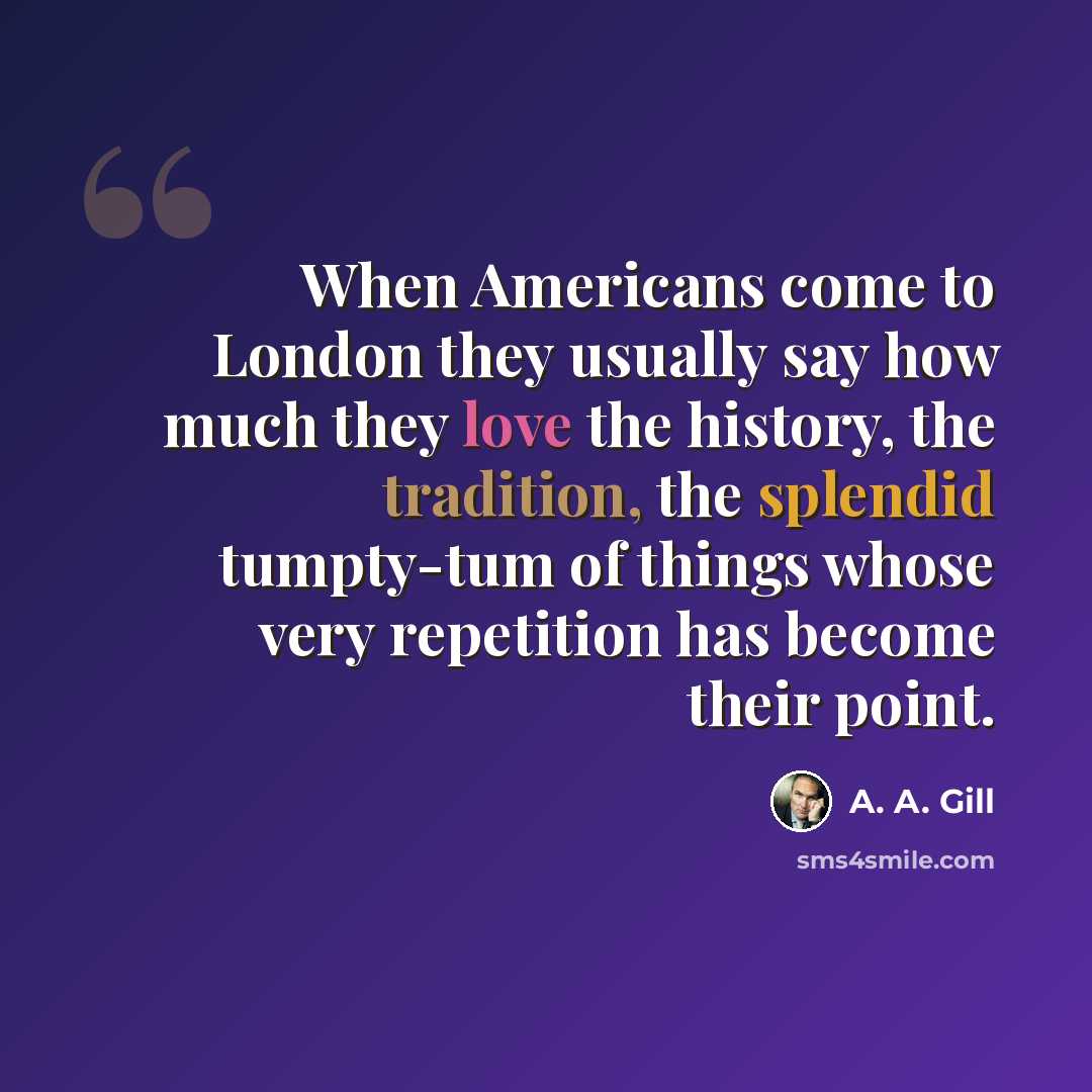“When Americans come to London they usually say how much they love the history, the tradition, the splendid tumpty-tum of things whose very repetition has become their point.” quote by A. A. Gill