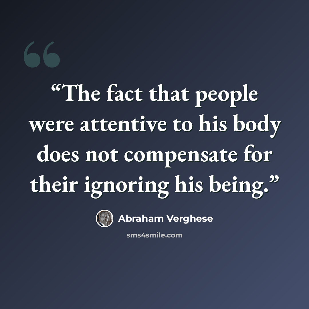 “The fact that people were attentive to his body does not compensate for their ignoring his being.” quote by Abraham Verghese