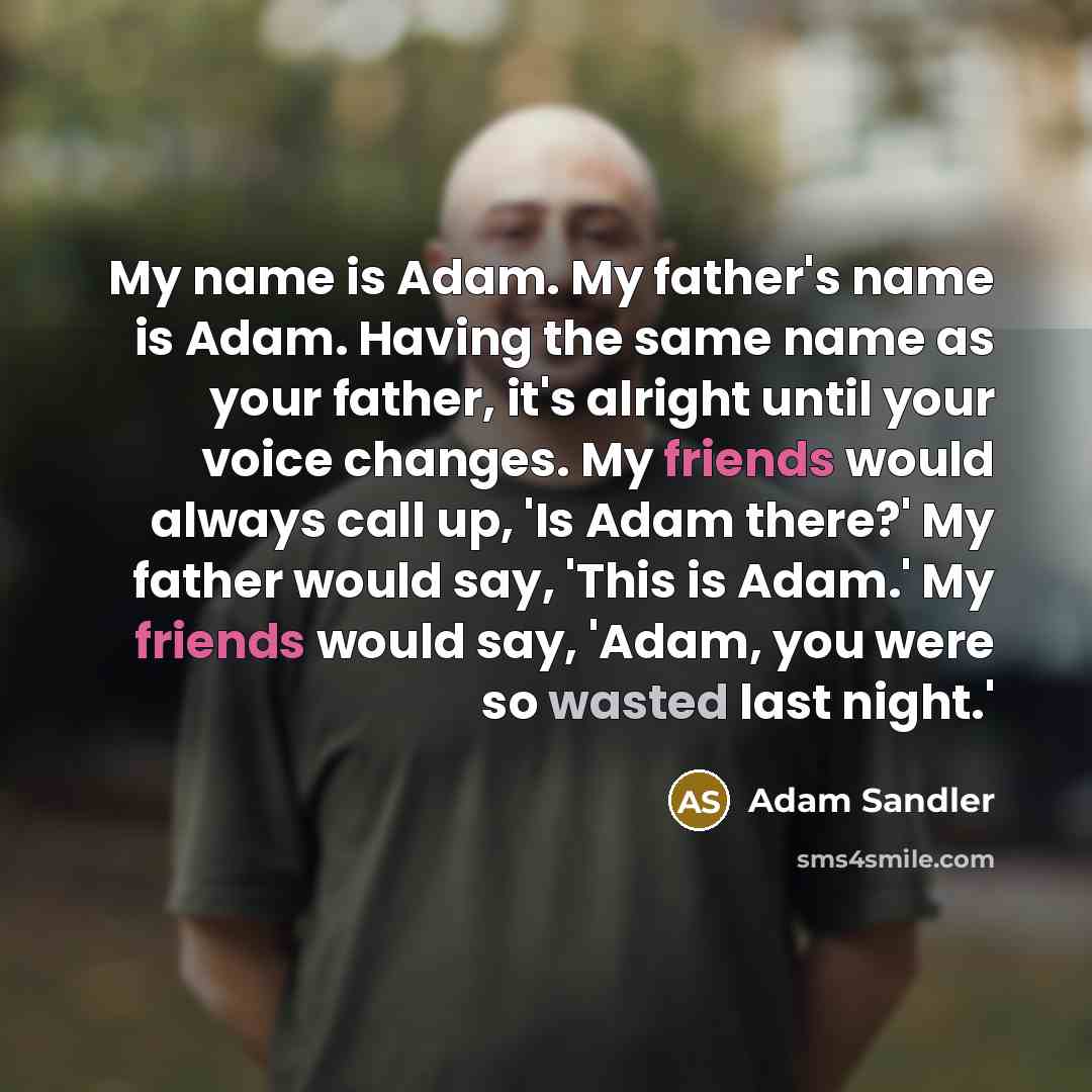 “My name is Adam. My father's name is Adam. Having the same name as your father, it's alright until your voice changes. My friends would always call up, 'Is Adam there?' My father would say, 'This is Adam.' My friends would say, 'Adam, you were so wasted last night.'” quote by Adam Sandler