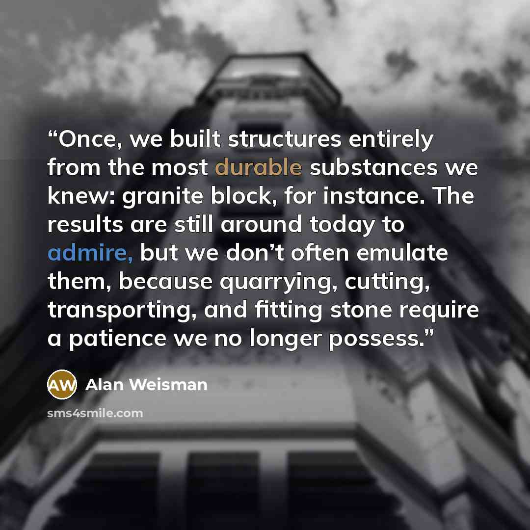 “Once, we built structures entirely from the most durable substances we knew: granite block, for instance. The results are still around today to admire, but we don’t often emulate them, because quarrying, cutting, transporting, and fitting stone require a patience we no longer possess.” quote by Alan Weisman