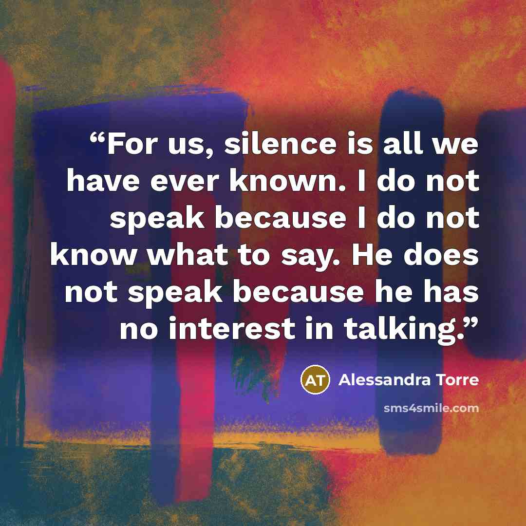 “For us, silence is all we have ever known. I do not speak because I do not know what to say. He does not speak because he has no interest in talking.” quote by Alessandra Torre