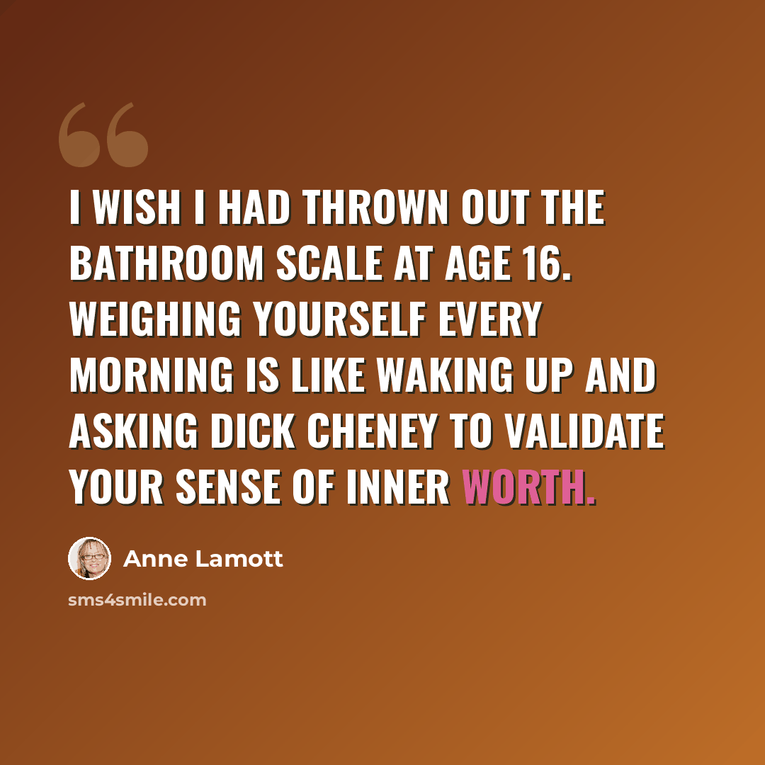 “I wish I had thrown out the bathroom scale at age 16. Weighing yourself every morning is like waking up and asking Dick Cheney to validate your sense of inner worth.” quote by Anne Lamott