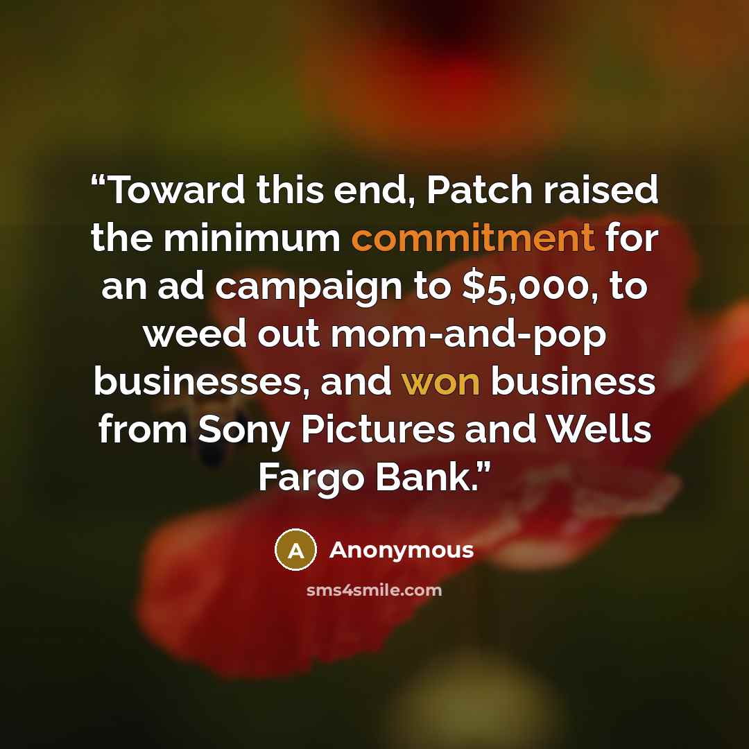 “Toward this end, Patch raised the minimum commitment for an ad campaign to $5,000, to weed out mom-and-pop businesses, and won business from Sony Pictures and Wells Fargo Bank.” quote by Anonymous