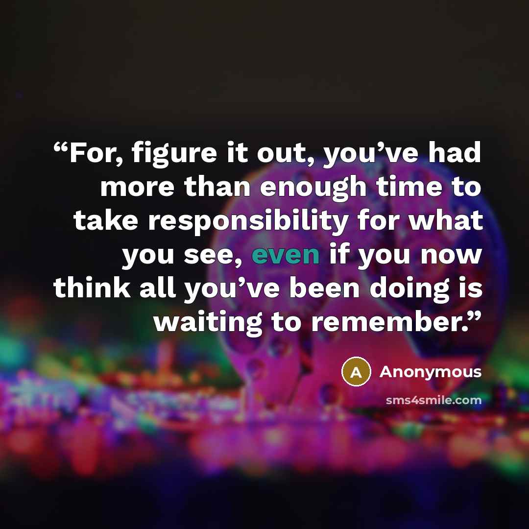 “For, figure it out, you’ve had more than enough time to take responsibility for what you see, even if you now think all you’ve been doing is waiting to remember.” quote by Anonymous