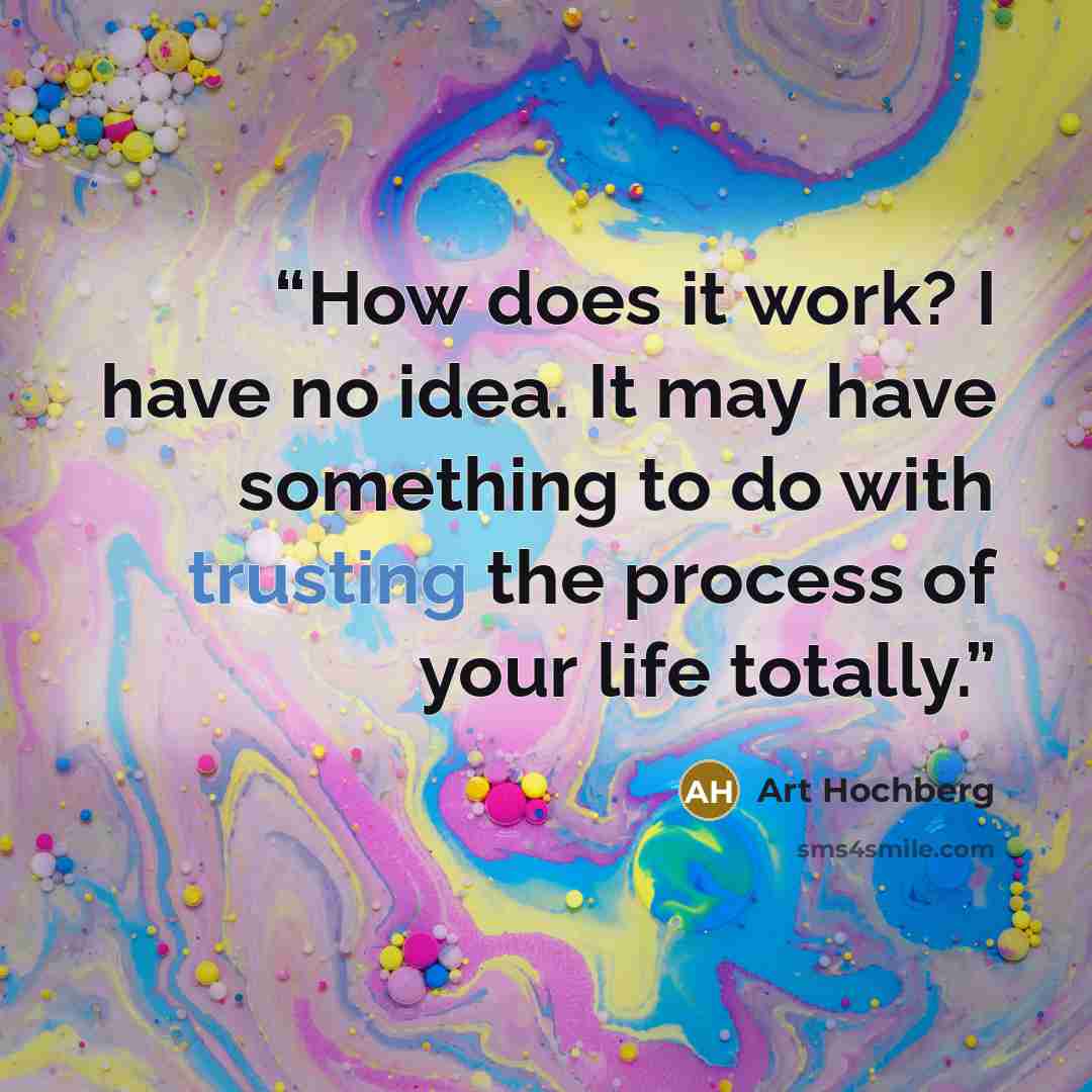 “How does it work? I have no idea. It may have something to do with trusting the process of your life totally.” quote by Art Hochberg