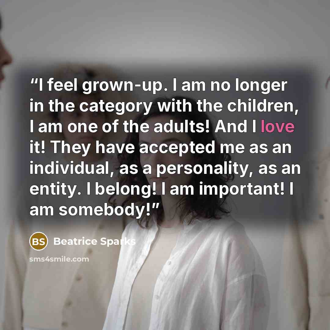 “I feel grown-up. I am no longer in the category with the children, I am one of the adults! And I love it! They have accepted me as an individual, as a personality, as an entity. I belong! I am important! I am somebody!” quote by Beatrice Sparks