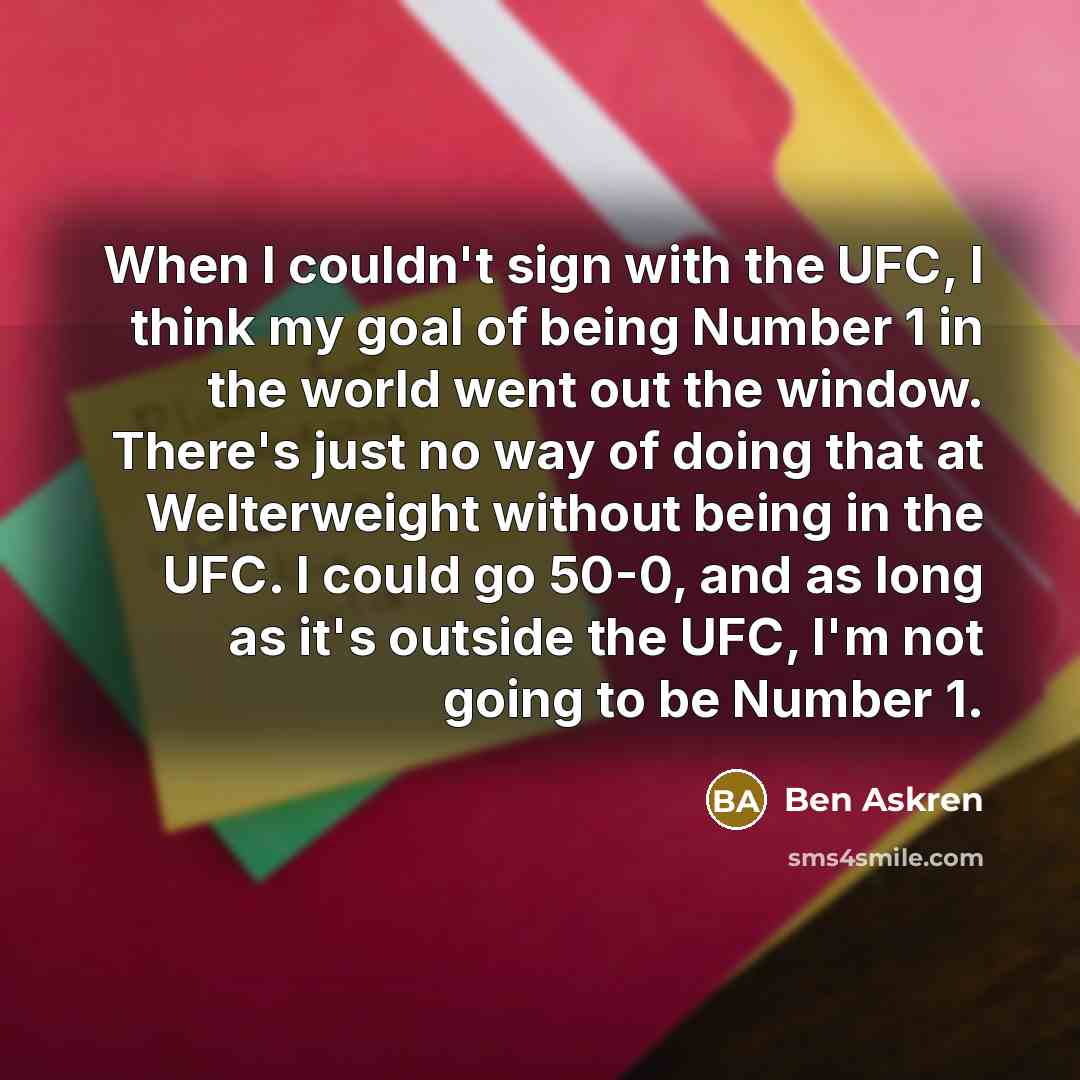 “When I couldn't sign with the UFC, I think my goal of being Number 1 in the world went out the window. There's just no way of doing that at Welterweight without being in the UFC. I could go 50-0, and as long as it's outside the UFC, I'm not going to be Number 1.” quote by Ben Askren