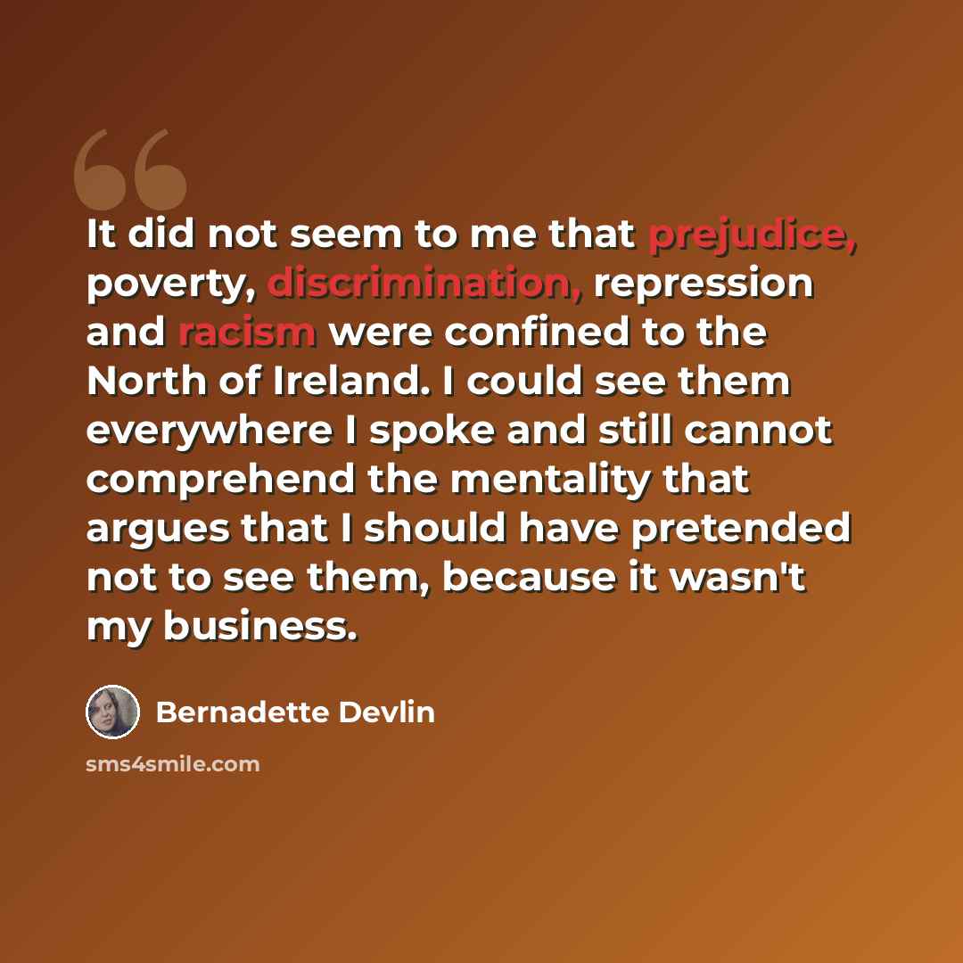 “It did not seem to me that prejudice, poverty, discrimination, repression and racism were confined to the North of Ireland. I could see them everywhere I spoke and still cannot comprehend the mentality that argues that I should have pretended not to see them, because it wasn't my business.” quote by Bernadette Devlin