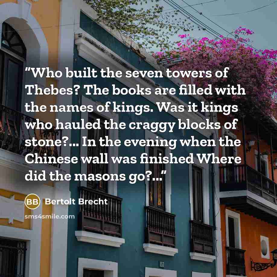 “Who built the seven towers of Thebes? The books are filled with the names of kings. Was it kings who hauled the craggy blocks of stone?... In the evening when the Chinese wall was finished Where did the masons go?...” quote by Bertolt Brecht