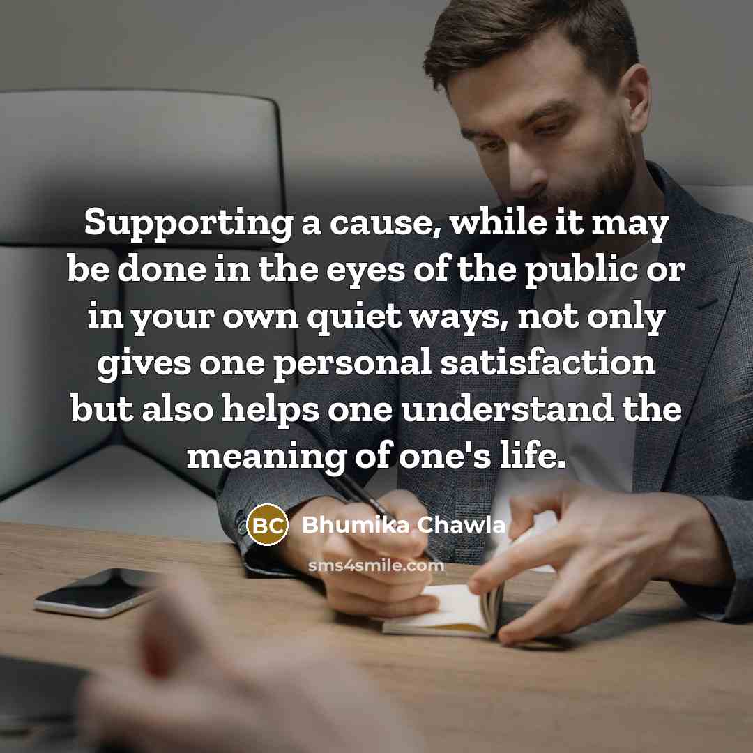 “Supporting a cause, while it may be done in the eyes of the public or in your own quiet ways, not only gives one personal satisfaction but also helps one understand the meaning of one's life.” quote by Bhumika Chawla