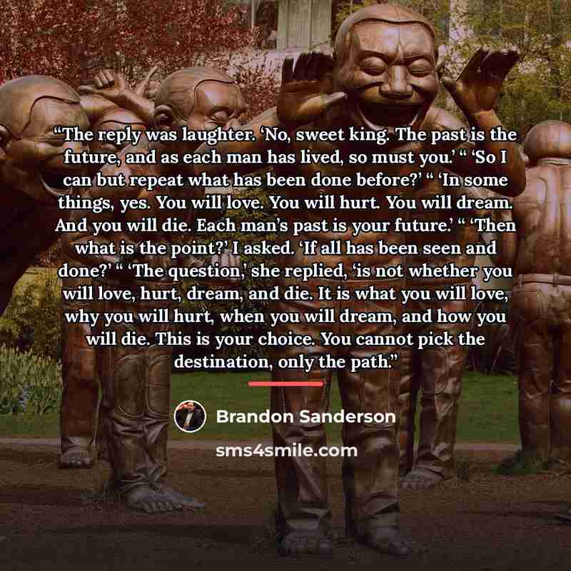 “The reply was laughter. ‘No, sweet king. The past is the future, and as each man has lived, so must you.’ “ ‘So I can but repeat what has been done before?’ “ ‘In some things, yes. You will love. You will hurt. You will dream. And you will die. Each man’s past is your future.’ “ ‘Then what is the…” quote by Brandon Sanderson