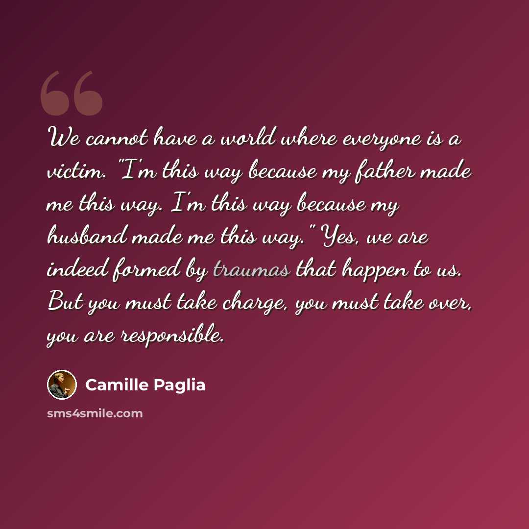 “We cannot have a world where everyone is a victim. "I'm this way because my father made me this way. I'm this way because my husband made me this way." Yes, we are indeed formed by traumas that happen to us. But you must take charge, you must take over, you are responsible.” quote by Camille Paglia