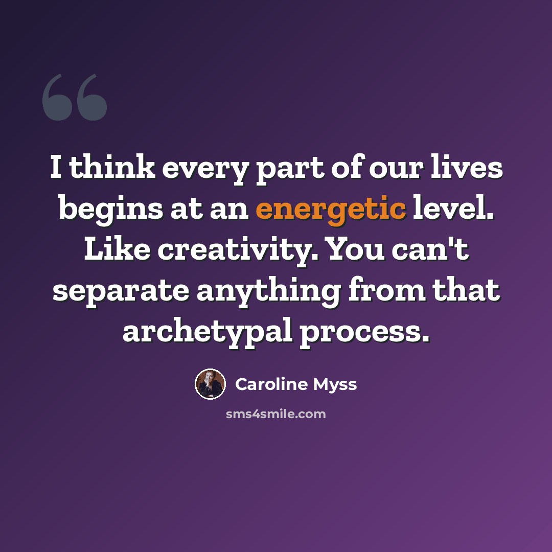 “I think every part of our lives begins at an energetic level. Like creativity. You can't separate anything from that archetypal process.” quote by Caroline Myss
