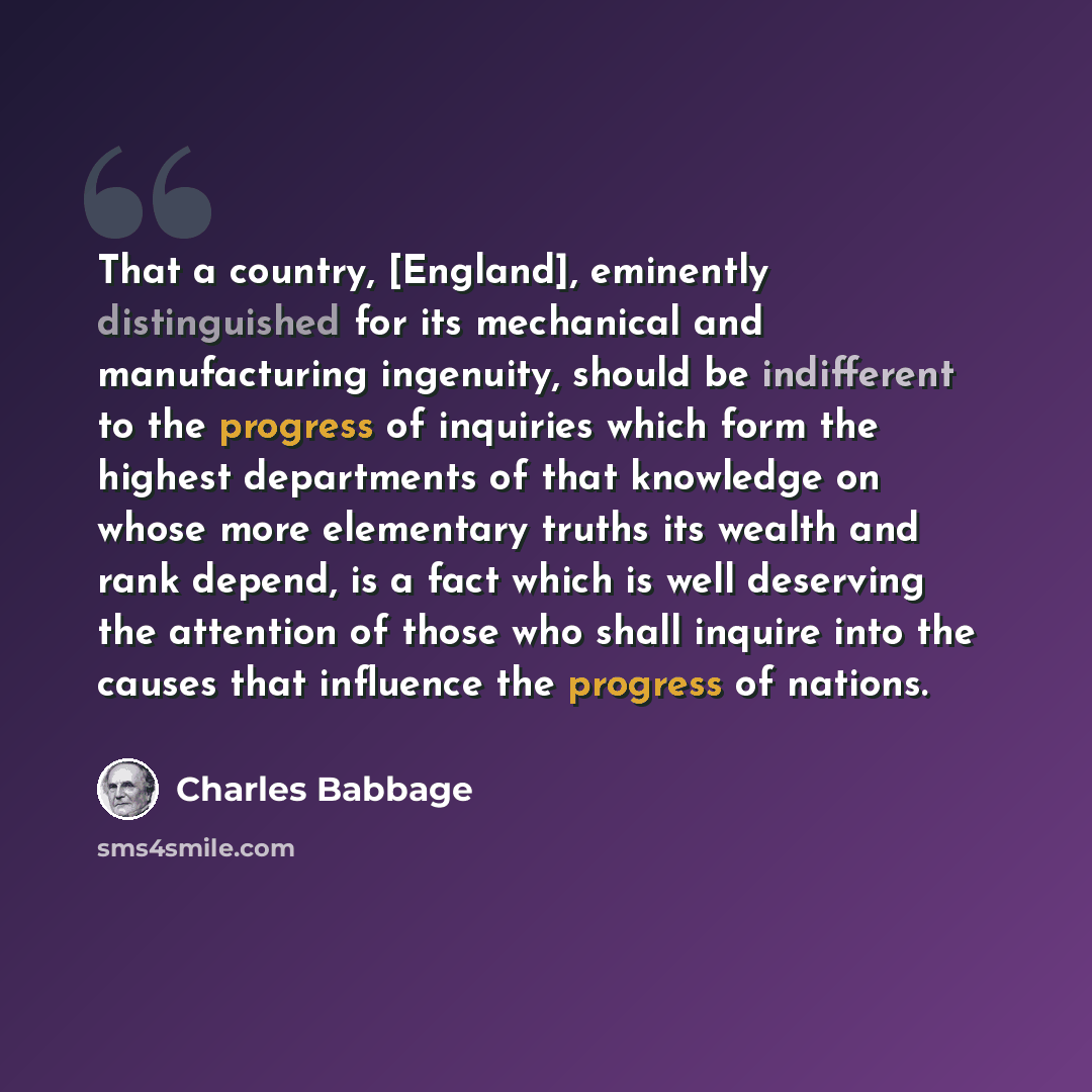 “That a country, [England], eminently distinguished for its mechanical and manufacturing ingenuity, should be indifferent to the progress of inquiries which form the highest departments of that knowledge on whose more elementary truths its wealth and rank depend, is a fact which is well deserving…” quote by Charles Babbage