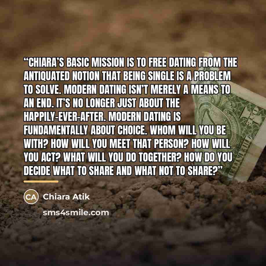 “Chiara’s basic mission is to free dating from the antiquated notion that being single is a problem to solve. Modern dating isn’t merely a means to an end. It’s no longer just about the happily-ever-after. Modern dating is fundamentally about choice. Whom will you be with? How will you meet that…” quote by Chiara Atik