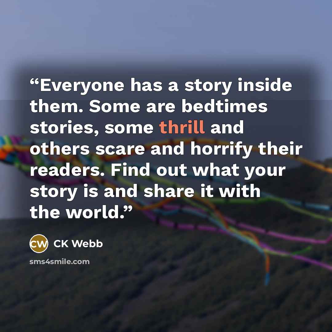 “Everyone has a story inside them. Some are bedtimes stories, some thrill and others scare and horrify their readers. Find out what your story is and share it with the world.” quote by CK Webb