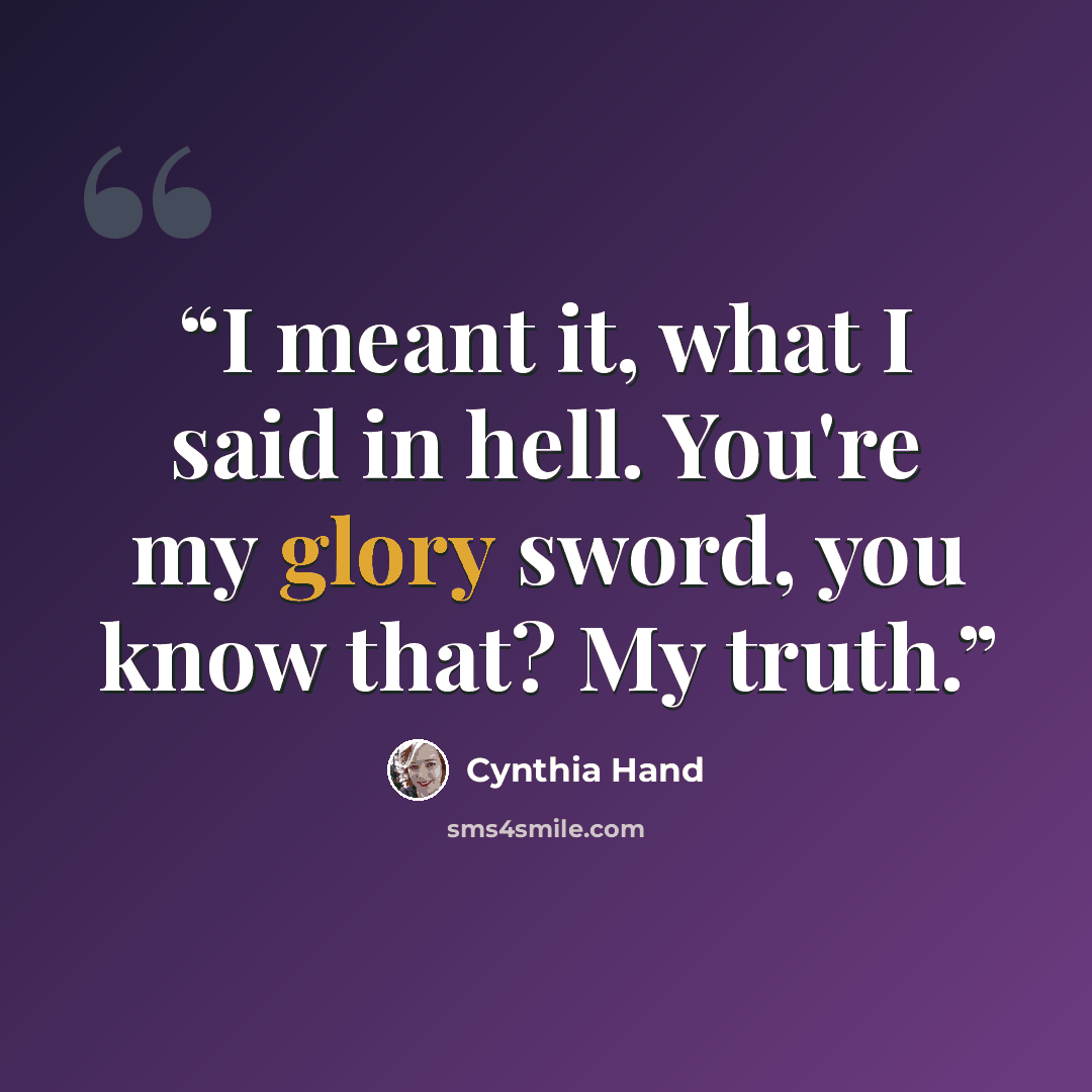 “I meant it, what I said in hell. You're my glory sword, you know that? My truth.” quote by Cynthia Hand