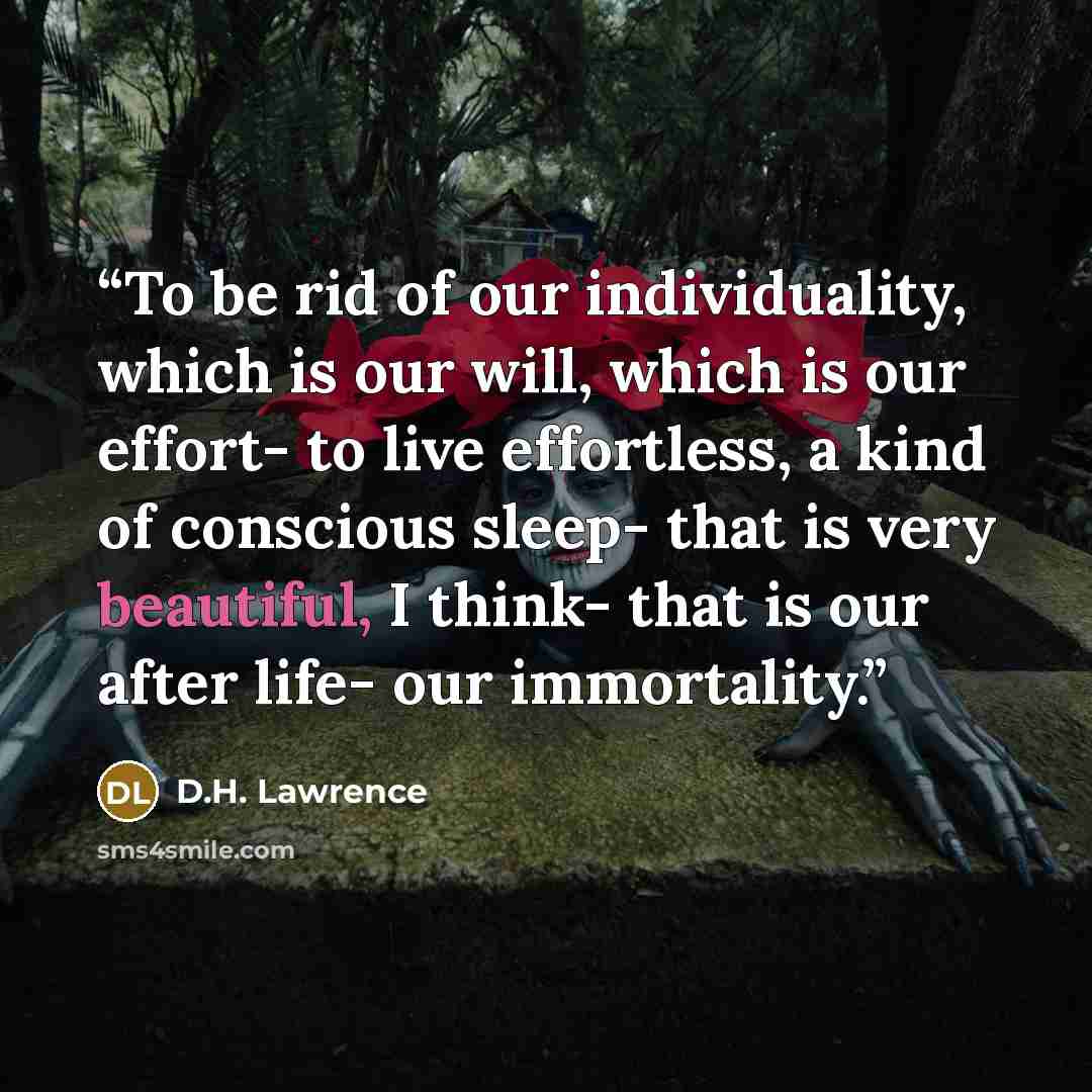 “To be rid of our individuality, which is our will, which is our effort- to live effortless, a kind of conscious sleep- that is very beautiful, I think- that is our after life- our immortality.” quote by D.H. Lawrence
