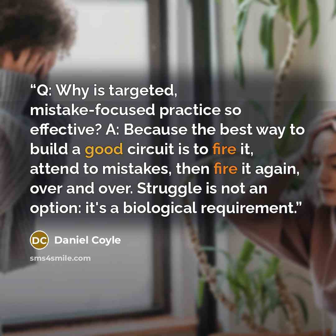 “Q: Why is targeted, mistake-focused practice so effective? A: Because the best way to build a good circuit is to fire it, attend to mistakes, then fire it again, over and over. Struggle is not an option: it's a biological requirement.” quote by Daniel Coyle