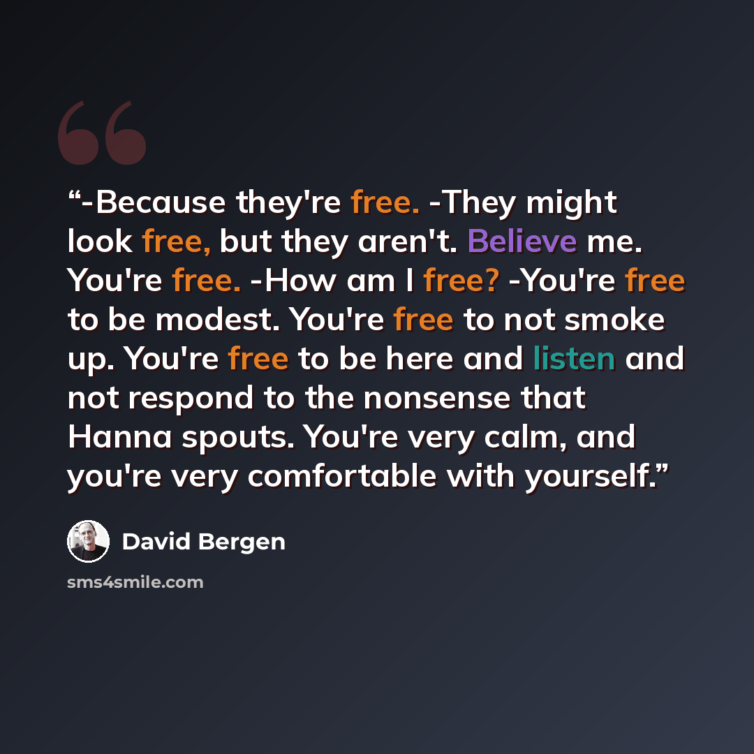 “-Because they're free. -They might look free, but they aren't. Believe me. You're free. -How am I free? -You're free to be modest. You're free to not smoke up. You're free to be here and listen and not respond to the nonsense that Hanna spouts. You're very calm, and you're very comfortable with…” quote by David Bergen