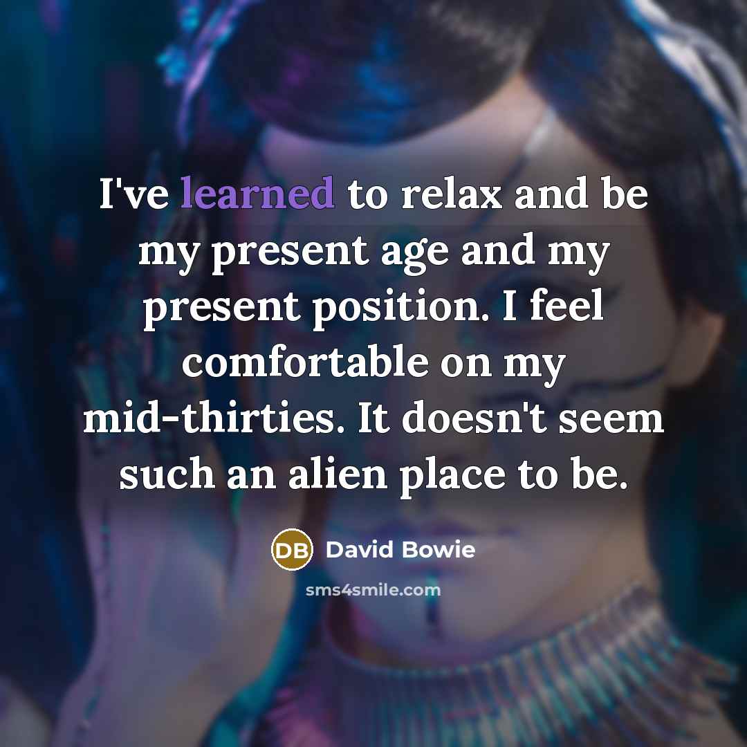 “I've learned to relax and be my present age and my present position. I feel comfortable on my mid-thirties. It doesn't seem such an alien place to be.” quote by David Bowie