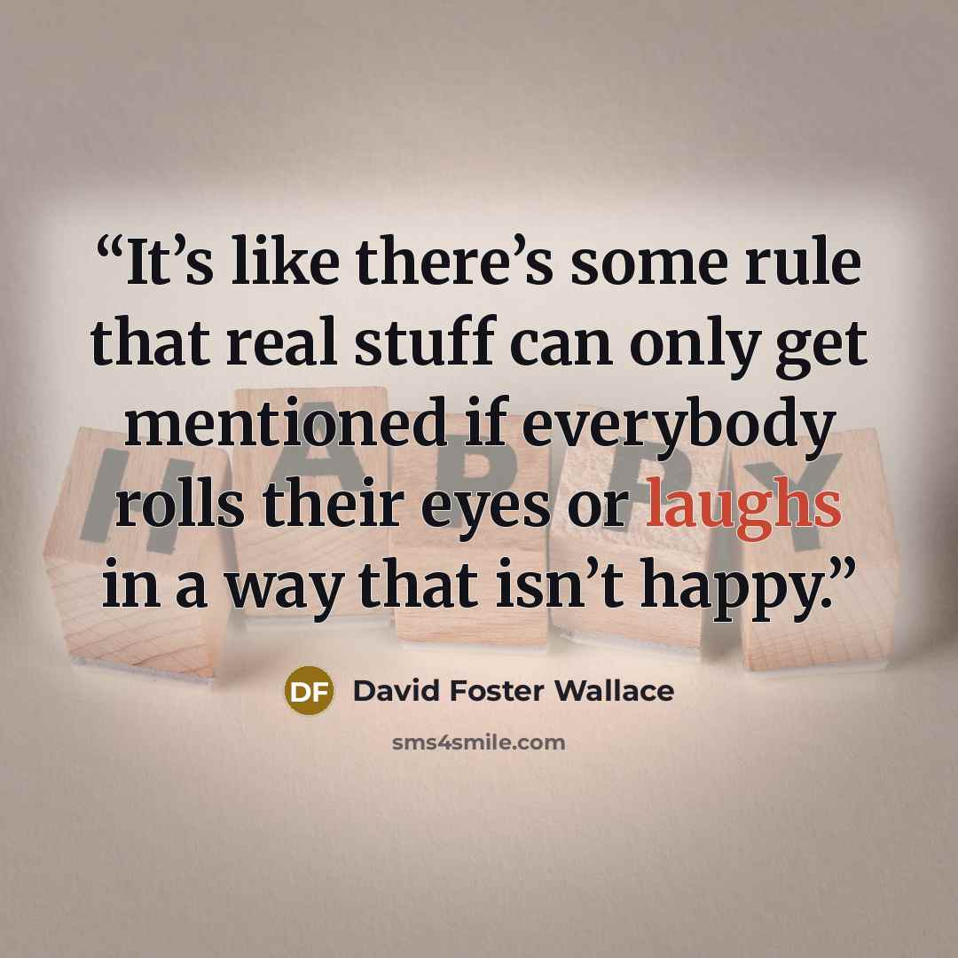 “It’s like there’s some rule that real stuff can only get mentioned if everybody rolls their eyes or laughs in a way that isn’t happy.” quote by David Foster Wallace