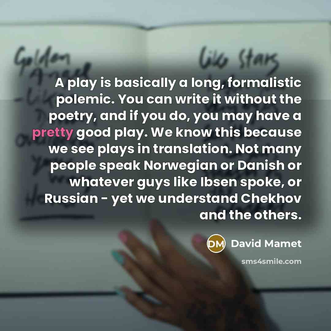 “A play is basically a long, formalistic polemic. You can write it without the poetry, and if you do, you may have a pretty good play. We know this because we see plays in translation. Not many people speak Norwegian or Danish or whatever guys like Ibsen spoke, or Russian - yet we understand…” quote by David Mamet