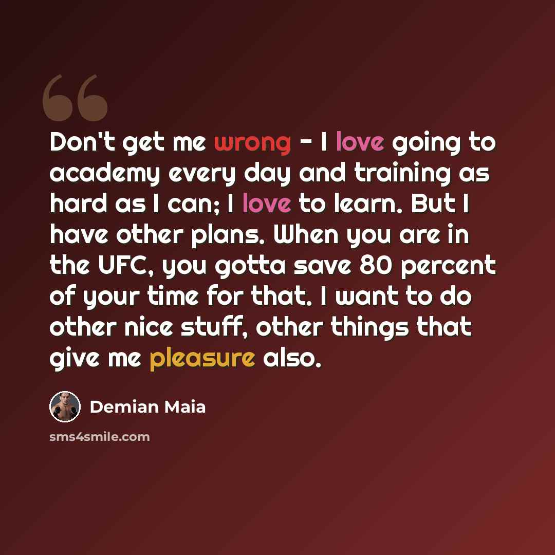 “Don't get me wrong - I love going to academy every day and training as hard as I can; I love to learn. But I have other plans. When you are in the UFC, you gotta save 80 percent of your time for that. I want to do other nice stuff, other things that give me pleasure also.” quote by Demian Maia