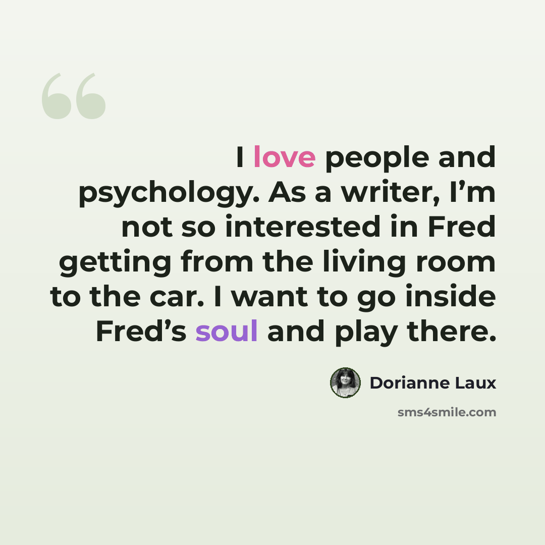 “I love people and psychology. As a writer, I’m not so interested in Fred getting from the living room to the car. I want to go inside Fred’s soul and play there.” quote by Dorianne Laux