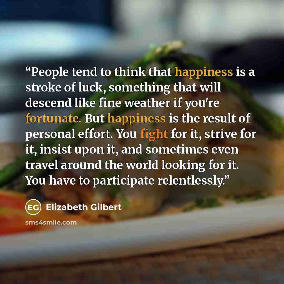 “People tend to think that happiness is a stroke of luck, something that will descend like fine weather if you're fortunate. But happiness is the result of personal effort. You fight for it, strive for it, insist upon it, and sometimes even travel around the world looking for it. You have to…” quote by Elizabeth Gilbert