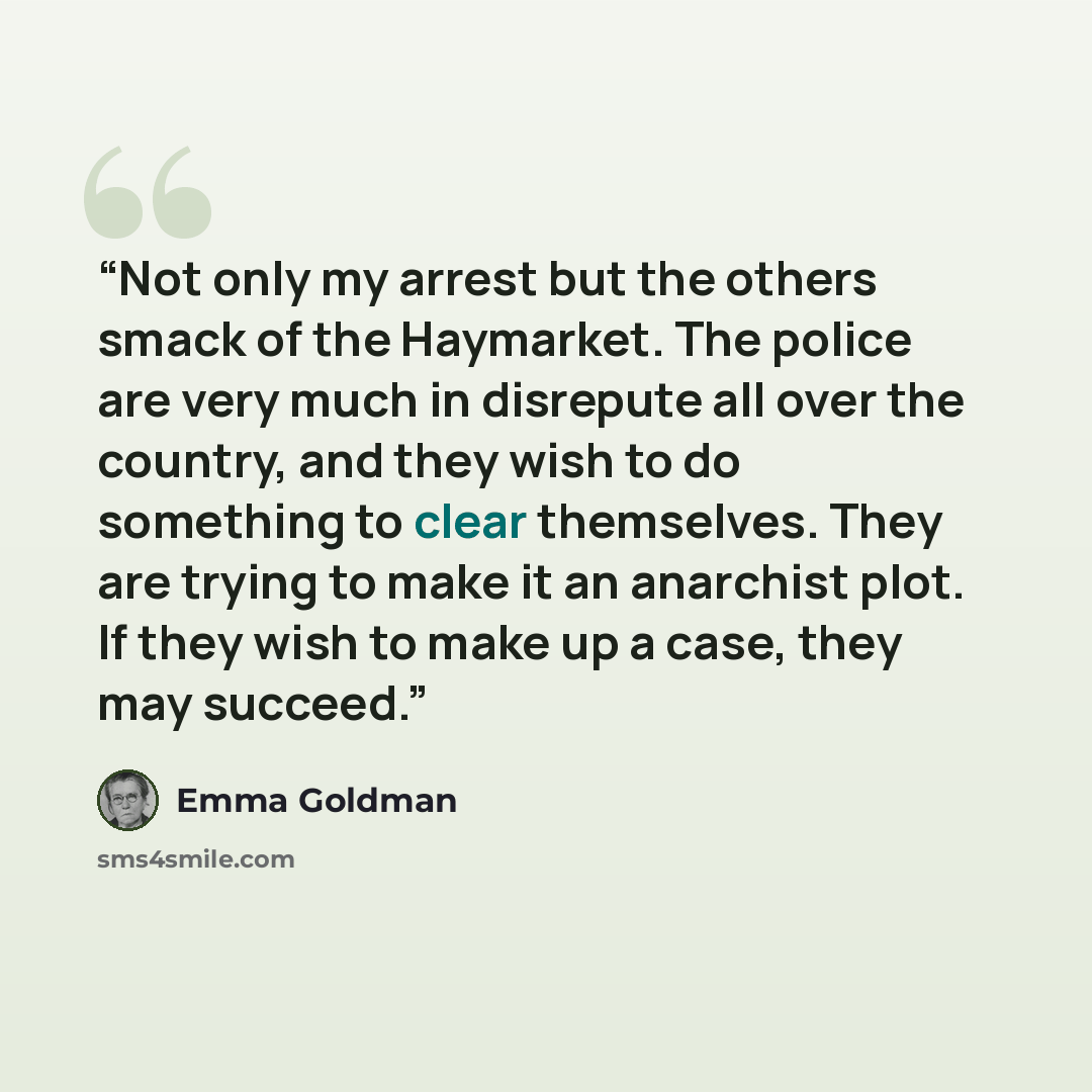 “Not only my arrest but the others smack of the Haymarket. The police are very much in disrepute all over the country, and they wish to do something to clear themselves. They are trying to make it an anarchist plot. If they wish to make up a case, they may succeed.” quote by Emma Goldman
